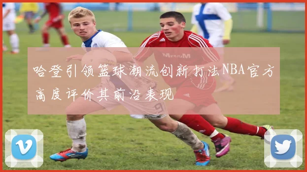 哈登引领篮球潮流创新打法NBA官方高度评价其前沿表现