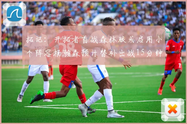 拓记：开拓者首战森林狼或启用小个阵容杨瀚森预计替补出战15分钟