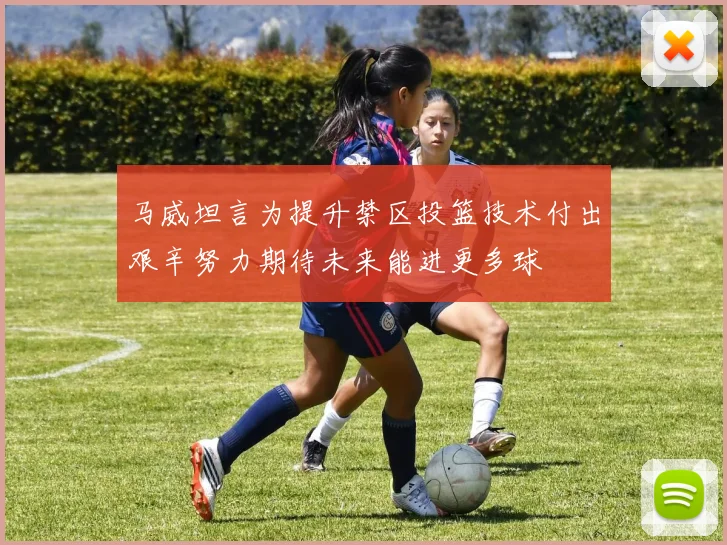 马威坦言为提升禁区投篮技术付出艰辛努力期待未来能进更多球