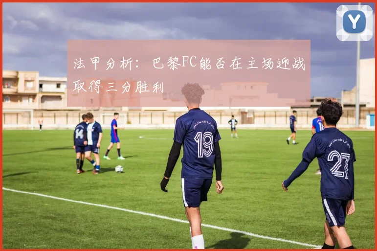 法甲分析：巴黎FC能否在主场迎战取得三分胜利