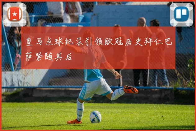 皇马点球纪录引领欧冠历史拜仁巴萨紧随其后