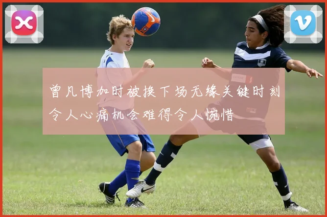 曾凡博加时被换下场无缘关键时刻令人心痛机会难得令人惋惜