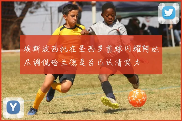 埃斯波西托在圣西罗首球闪耀阿达尼调侃哈兰德是否已认清实力