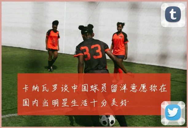 卡纳瓦罗谈中国球员留洋意愿称在国内当明星生活十分美好