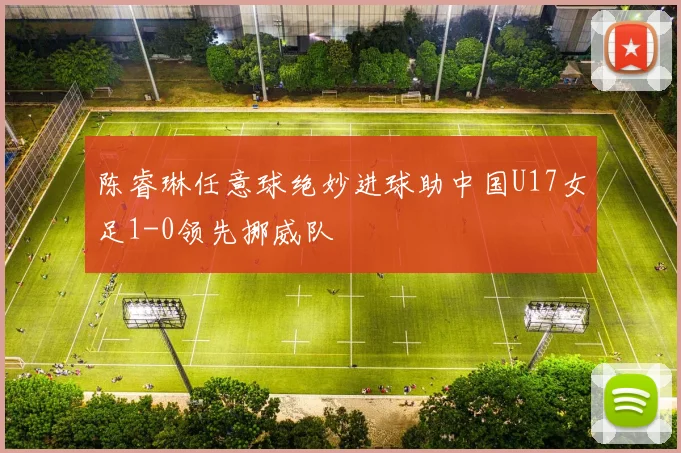 陈睿琳任意球绝妙进球助中国U17女足1-0领先挪威队