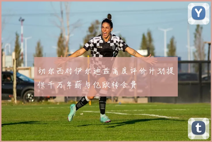 切尔西对伊尔迪兹高度评价计划提供千万年薪与亿欧转会费