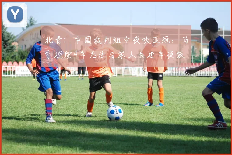 北青：中国裁判组今夜吹亚冠，马宁连续4年无法与家人共进年夜饭