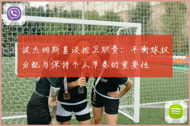 波杰姆斯基谈控卫职责：平衡球权分配与保持个人节奏的重要性