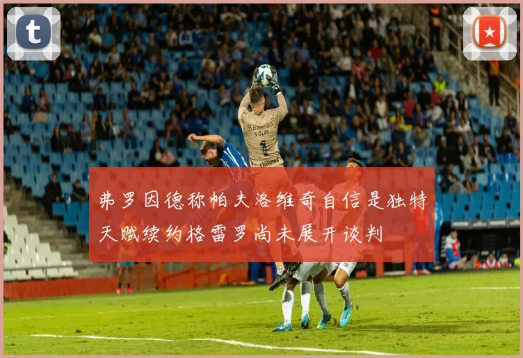 弗罗因德称帕夫洛维奇自信是独特天赋续约格雷罗尚未展开谈判