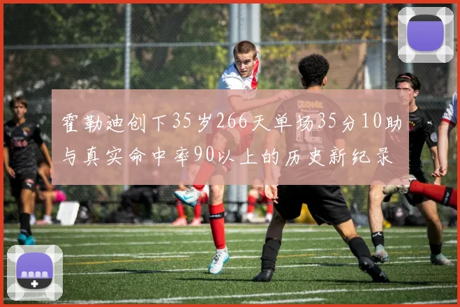 霍勒迪创下35岁266天单场35分10助与真实命中率90以上的历史新纪录