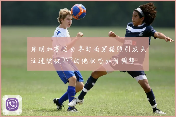 库明加赛后分享时尚穿搭照引发关注连续被DNP的他状态如何调整