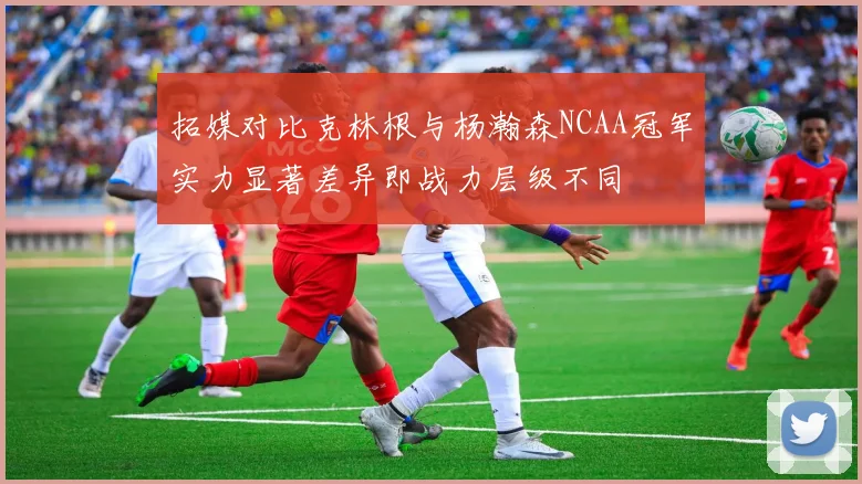 拓媒对比克林根与杨瀚森NCAA冠军实力显著差异即战力层级不同
